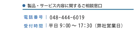 製品・サービス内容に関するご相談窓口|電話番号|048-444-6019 受付時間|平日9:00〜17:30(弊社営業日)